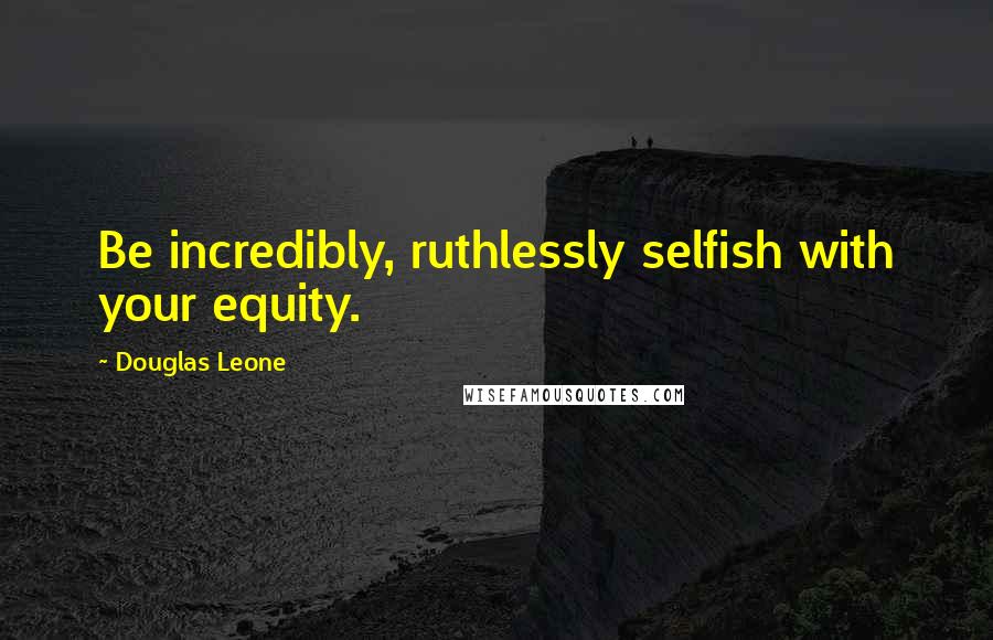 Douglas Leone Quotes: Be incredibly, ruthlessly selfish with your equity.