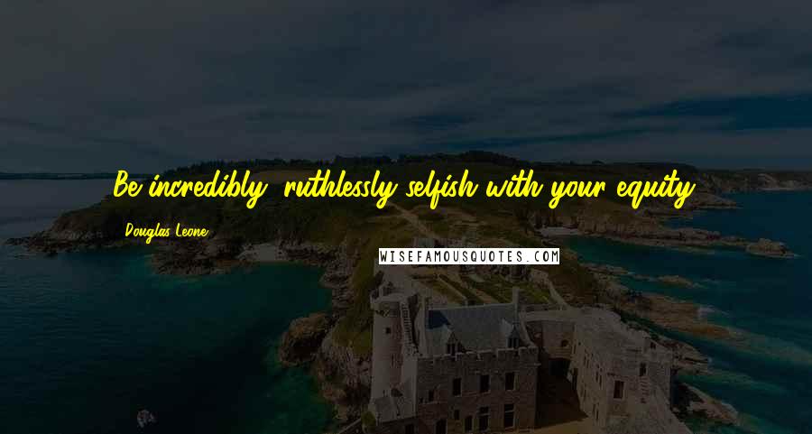 Douglas Leone Quotes: Be incredibly, ruthlessly selfish with your equity.