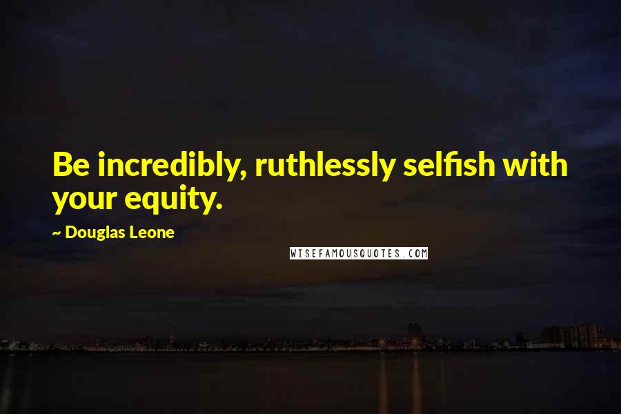 Douglas Leone Quotes: Be incredibly, ruthlessly selfish with your equity.