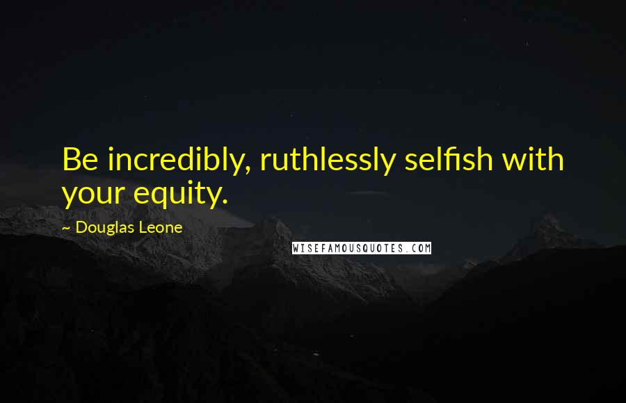 Douglas Leone Quotes: Be incredibly, ruthlessly selfish with your equity.