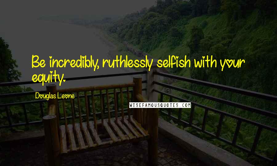 Douglas Leone Quotes: Be incredibly, ruthlessly selfish with your equity.