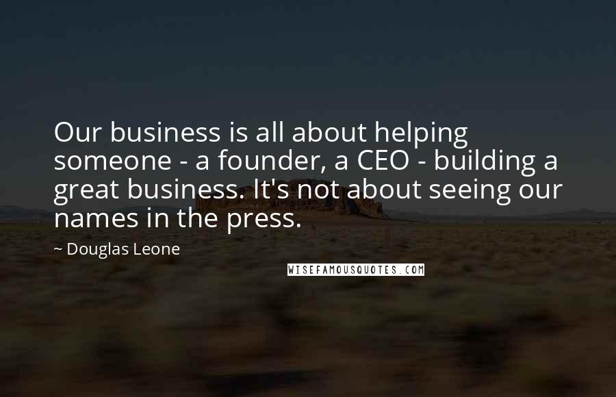 Douglas Leone Quotes: Our business is all about helping someone - a founder, a CEO - building a great business. It's not about seeing our names in the press.