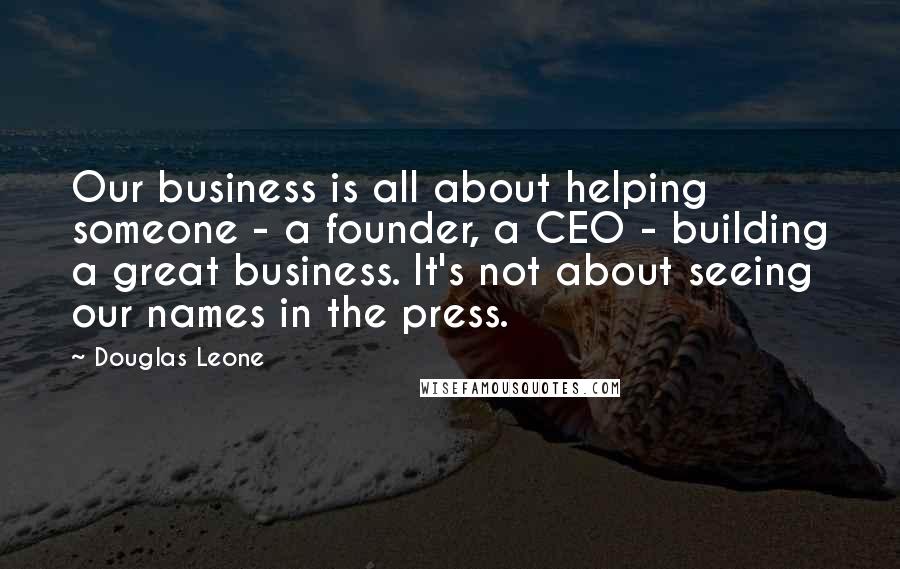 Douglas Leone Quotes: Our business is all about helping someone - a founder, a CEO - building a great business. It's not about seeing our names in the press.