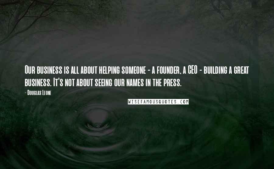 Douglas Leone Quotes: Our business is all about helping someone - a founder, a CEO - building a great business. It's not about seeing our names in the press.