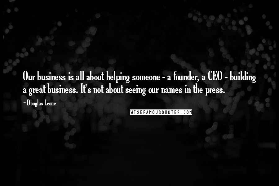 Douglas Leone Quotes: Our business is all about helping someone - a founder, a CEO - building a great business. It's not about seeing our names in the press.