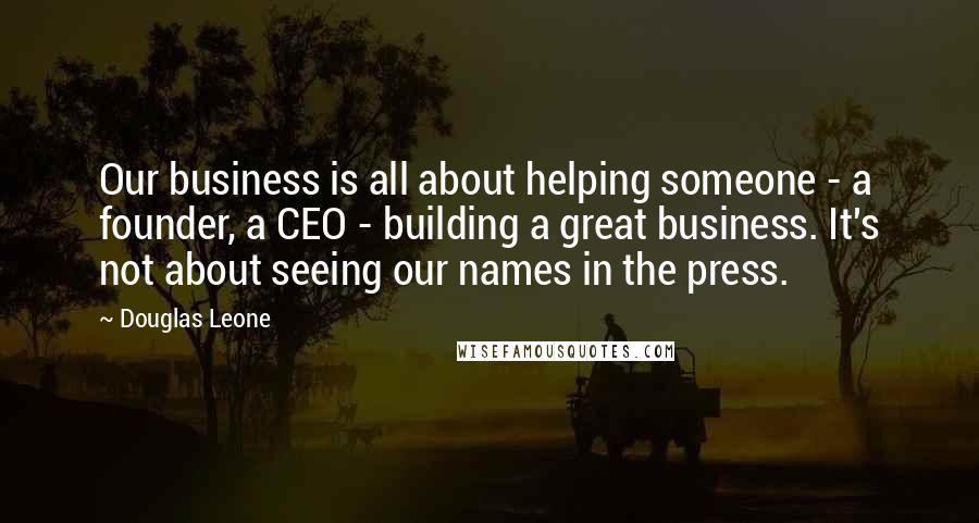 Douglas Leone Quotes: Our business is all about helping someone - a founder, a CEO - building a great business. It's not about seeing our names in the press.