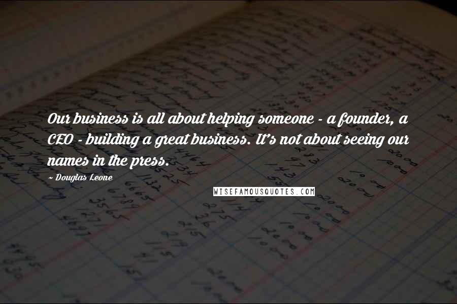 Douglas Leone Quotes: Our business is all about helping someone - a founder, a CEO - building a great business. It's not about seeing our names in the press.