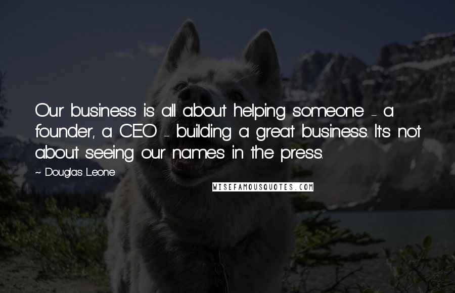 Douglas Leone Quotes: Our business is all about helping someone - a founder, a CEO - building a great business. It's not about seeing our names in the press.