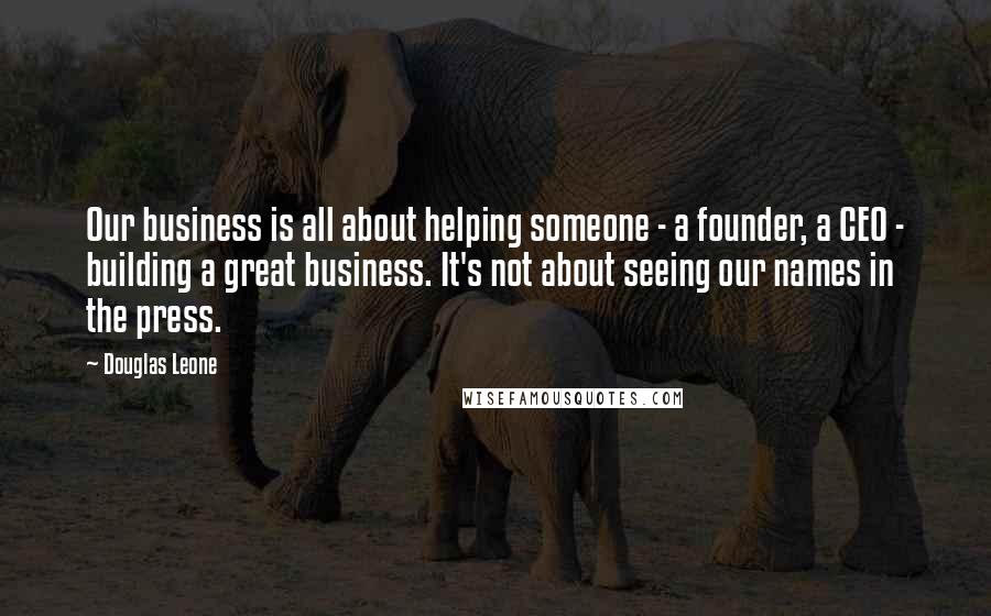 Douglas Leone Quotes: Our business is all about helping someone - a founder, a CEO - building a great business. It's not about seeing our names in the press.