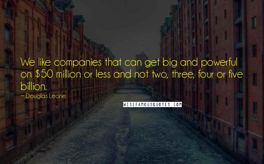 Douglas Leone Quotes: We like companies that can get big and powerful on $50 million or less and not two, three, four or five billion.
