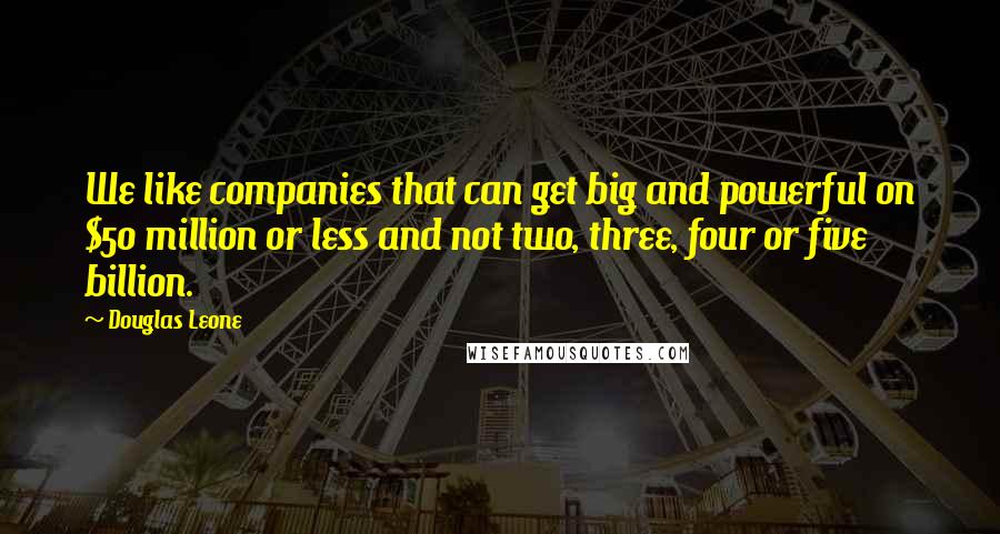 Douglas Leone Quotes: We like companies that can get big and powerful on $50 million or less and not two, three, four or five billion.