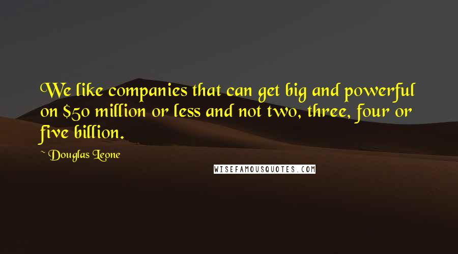 Douglas Leone Quotes: We like companies that can get big and powerful on $50 million or less and not two, three, four or five billion.