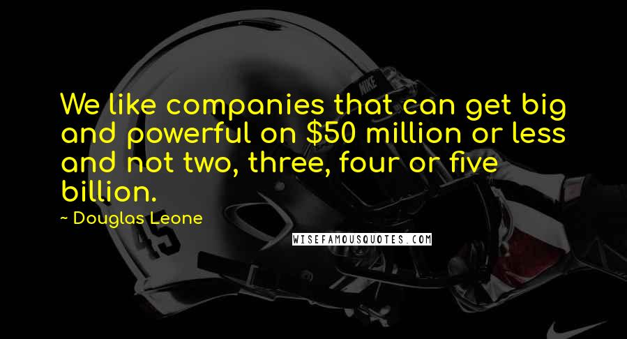 Douglas Leone Quotes: We like companies that can get big and powerful on $50 million or less and not two, three, four or five billion.