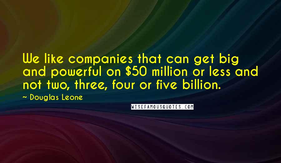Douglas Leone Quotes: We like companies that can get big and powerful on $50 million or less and not two, three, four or five billion.