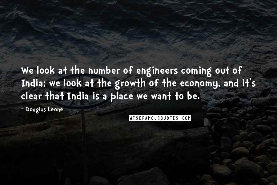 Douglas Leone Quotes: We look at the number of engineers coming out of India; we look at the growth of the economy, and it's clear that India is a place we want to be.