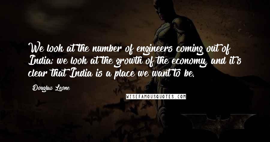 Douglas Leone Quotes: We look at the number of engineers coming out of India; we look at the growth of the economy, and it's clear that India is a place we want to be.