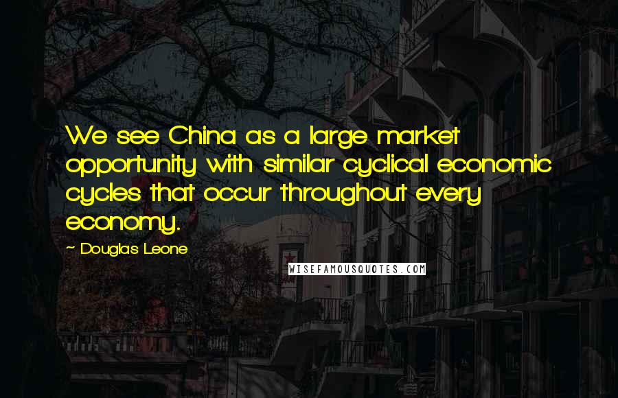 Douglas Leone Quotes: We see China as a large market opportunity with similar cyclical economic cycles that occur throughout every economy.