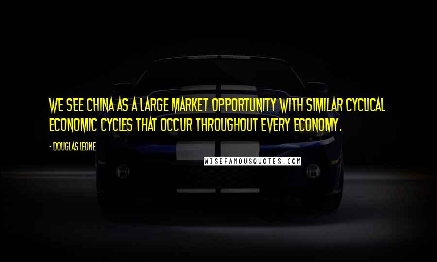 Douglas Leone Quotes: We see China as a large market opportunity with similar cyclical economic cycles that occur throughout every economy.