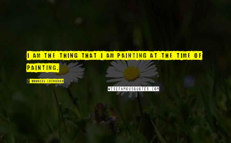 Douglas Lockwood Quotes: I am the thing that I am painting at the time of painting.