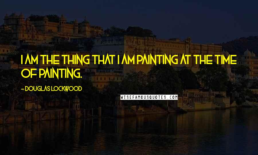 Douglas Lockwood Quotes: I am the thing that I am painting at the time of painting.