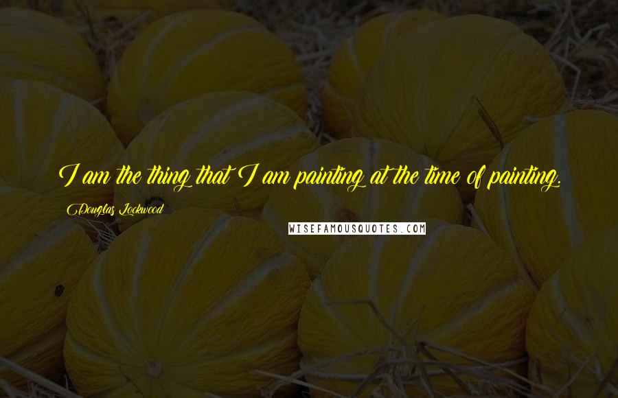 Douglas Lockwood Quotes: I am the thing that I am painting at the time of painting.