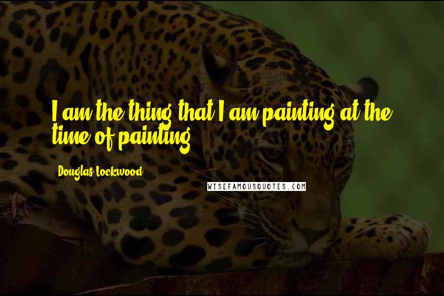 Douglas Lockwood Quotes: I am the thing that I am painting at the time of painting.