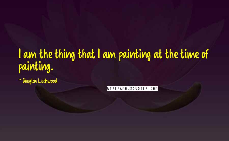 Douglas Lockwood Quotes: I am the thing that I am painting at the time of painting.