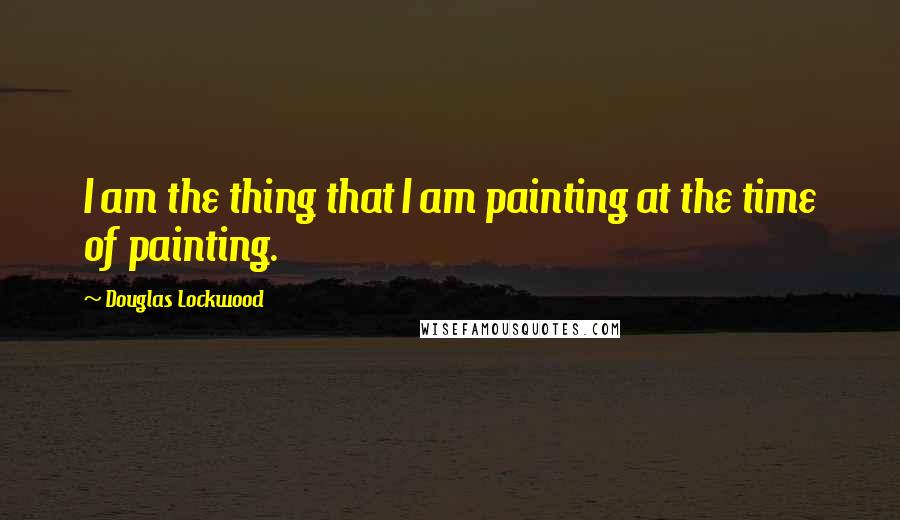 Douglas Lockwood Quotes: I am the thing that I am painting at the time of painting.