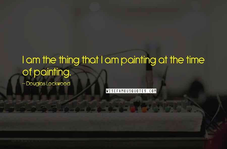 Douglas Lockwood Quotes: I am the thing that I am painting at the time of painting.