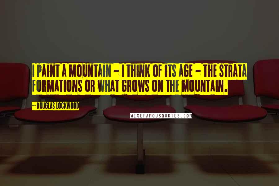 Douglas Lockwood Quotes: I paint a mountain - I think of its age - the strata formations or what grows on the mountain.