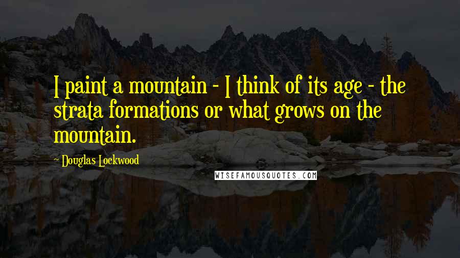 Douglas Lockwood Quotes: I paint a mountain - I think of its age - the strata formations or what grows on the mountain.