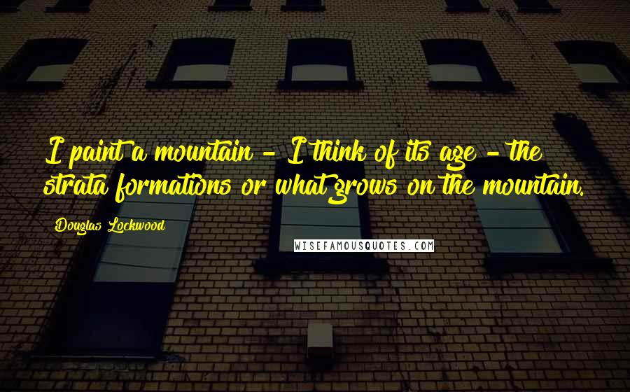 Douglas Lockwood Quotes: I paint a mountain - I think of its age - the strata formations or what grows on the mountain.