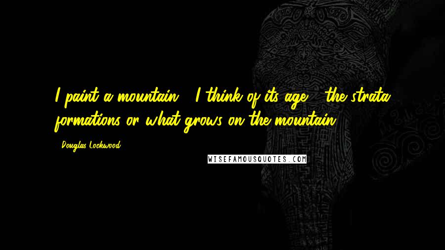 Douglas Lockwood Quotes: I paint a mountain - I think of its age - the strata formations or what grows on the mountain.