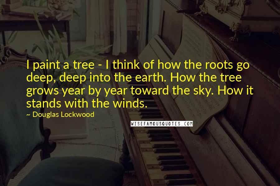 Douglas Lockwood Quotes: I paint a tree - I think of how the roots go deep, deep into the earth. How the tree grows year by year toward the sky. How it stands with the winds.