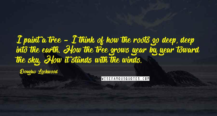 Douglas Lockwood Quotes: I paint a tree - I think of how the roots go deep, deep into the earth. How the tree grows year by year toward the sky. How it stands with the winds.