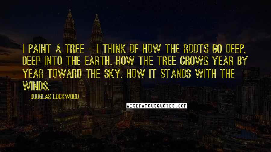 Douglas Lockwood Quotes: I paint a tree - I think of how the roots go deep, deep into the earth. How the tree grows year by year toward the sky. How it stands with the winds.