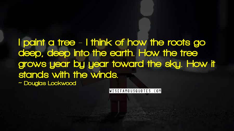 Douglas Lockwood Quotes: I paint a tree - I think of how the roots go deep, deep into the earth. How the tree grows year by year toward the sky. How it stands with the winds.