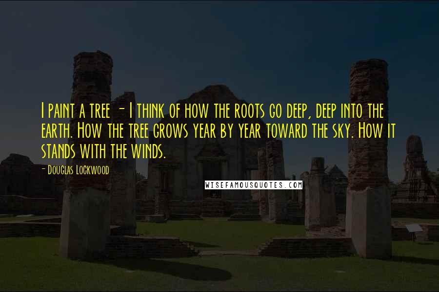 Douglas Lockwood Quotes: I paint a tree - I think of how the roots go deep, deep into the earth. How the tree grows year by year toward the sky. How it stands with the winds.