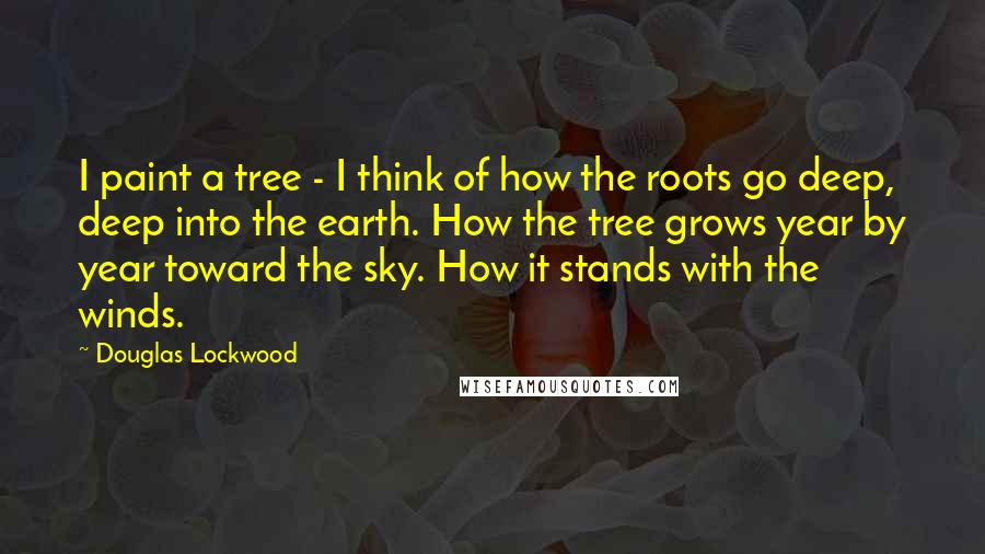 Douglas Lockwood Quotes: I paint a tree - I think of how the roots go deep, deep into the earth. How the tree grows year by year toward the sky. How it stands with the winds.