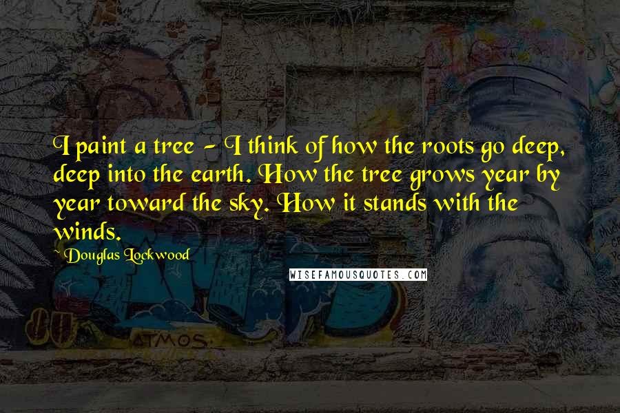 Douglas Lockwood Quotes: I paint a tree - I think of how the roots go deep, deep into the earth. How the tree grows year by year toward the sky. How it stands with the winds.