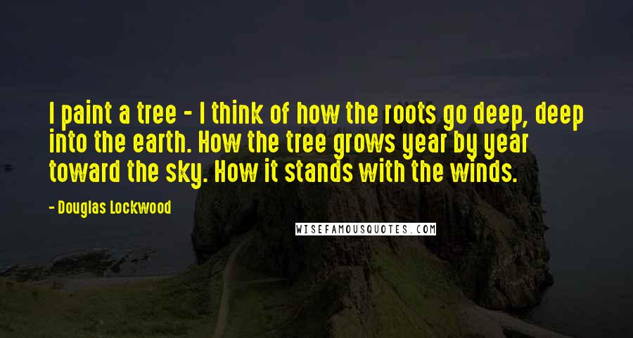 Douglas Lockwood Quotes: I paint a tree - I think of how the roots go deep, deep into the earth. How the tree grows year by year toward the sky. How it stands with the winds.