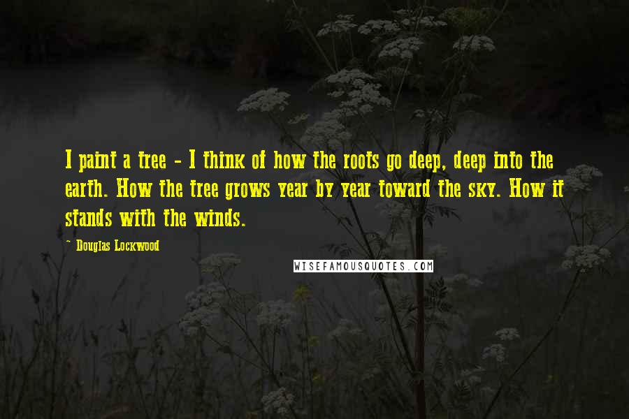 Douglas Lockwood Quotes: I paint a tree - I think of how the roots go deep, deep into the earth. How the tree grows year by year toward the sky. How it stands with the winds.