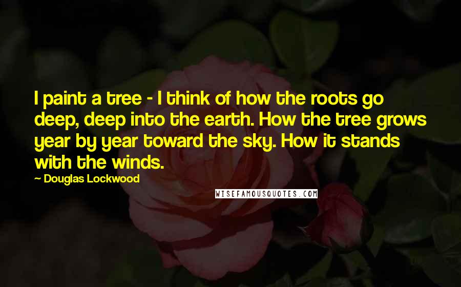 Douglas Lockwood Quotes: I paint a tree - I think of how the roots go deep, deep into the earth. How the tree grows year by year toward the sky. How it stands with the winds.