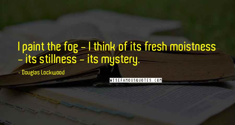 Douglas Lockwood Quotes: I paint the fog - I think of its fresh moistness - its stillness - its mystery.