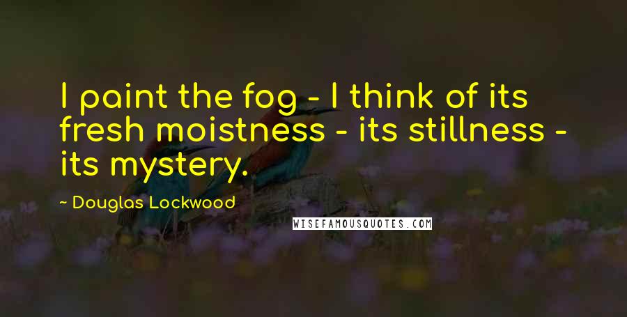 Douglas Lockwood Quotes: I paint the fog - I think of its fresh moistness - its stillness - its mystery.