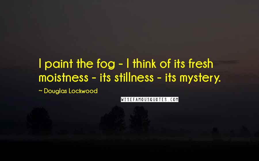 Douglas Lockwood Quotes: I paint the fog - I think of its fresh moistness - its stillness - its mystery.