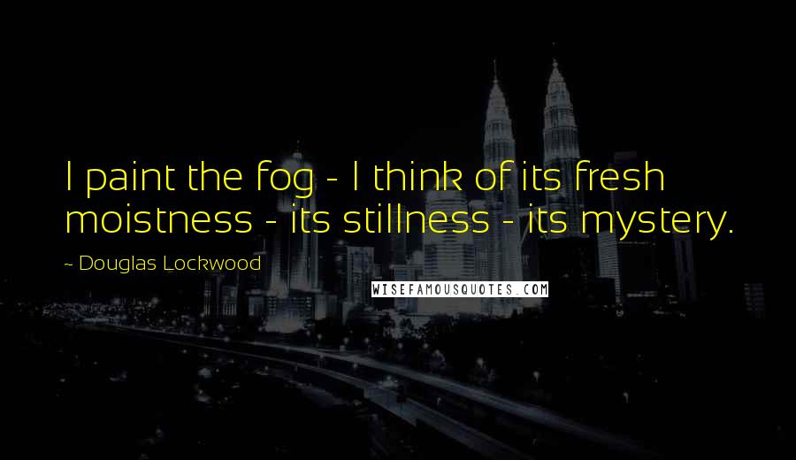 Douglas Lockwood Quotes: I paint the fog - I think of its fresh moistness - its stillness - its mystery.