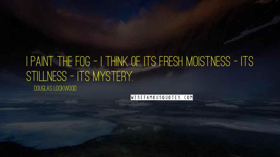 Douglas Lockwood Quotes: I paint the fog - I think of its fresh moistness - its stillness - its mystery.