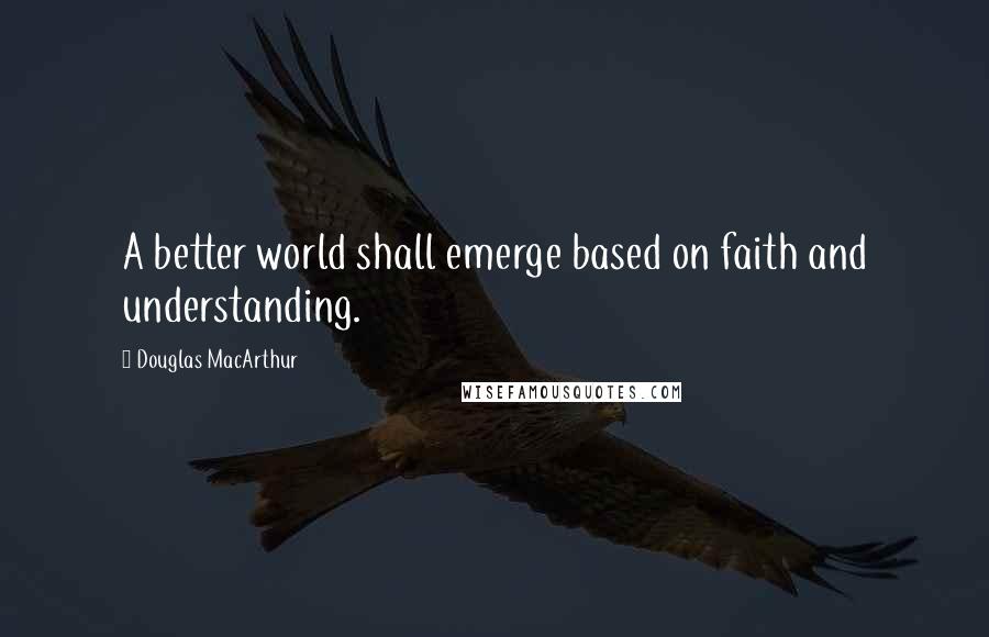 Douglas MacArthur Quotes: A better world shall emerge based on faith and understanding.