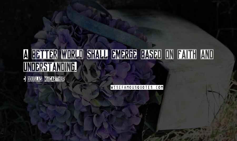 Douglas MacArthur Quotes: A better world shall emerge based on faith and understanding.
